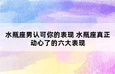 水瓶座男认可你的表现 水瓶座真正动心了的六大表现